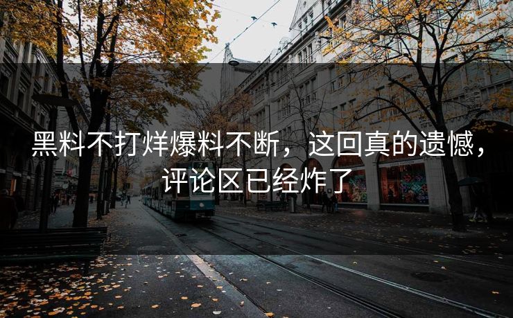 黑料不打烊爆料不断，这回真的遗憾，评论区已经炸了