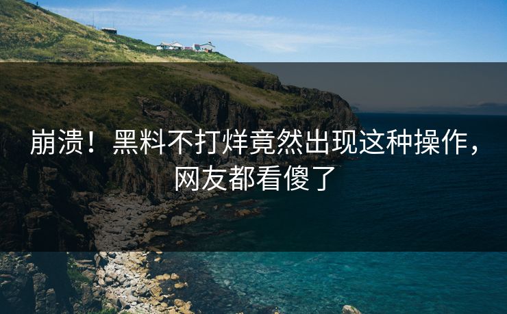 崩溃！黑料不打烊竟然出现这种操作，网友都看傻了