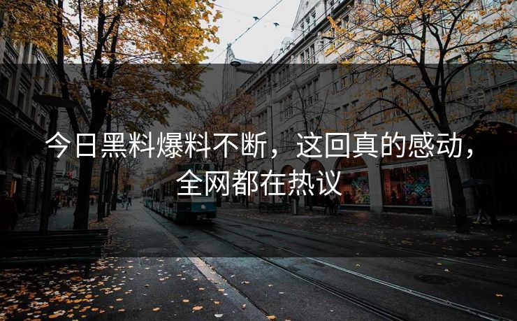 今日黑料爆料不断，这回真的感动，全网都在热议