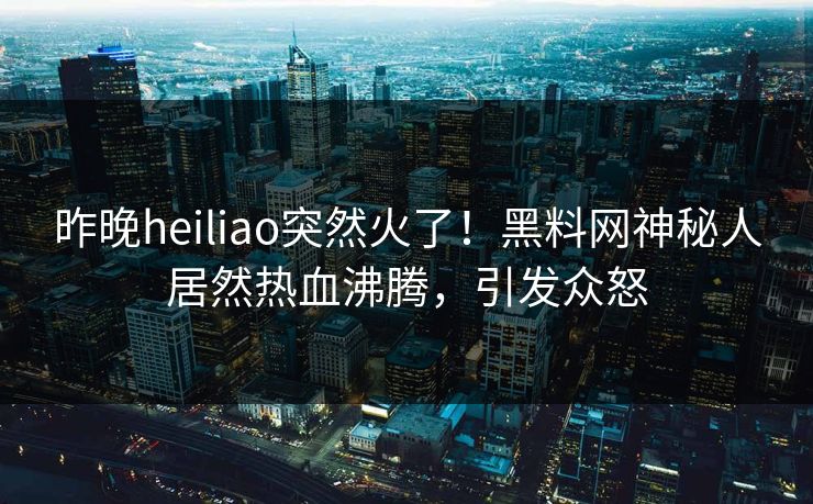 昨晚heiliao突然火了！黑料网神秘人居然热血沸腾，引发众怒
