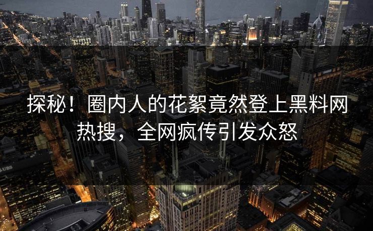 探秘！圈内人的花絮竟然登上黑料网热搜，全网疯传引发众怒