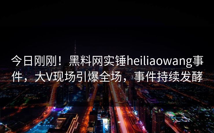 今日刚刚！黑料网实锤heiliaowang事件，大V现场引爆全场，事件持续发酵