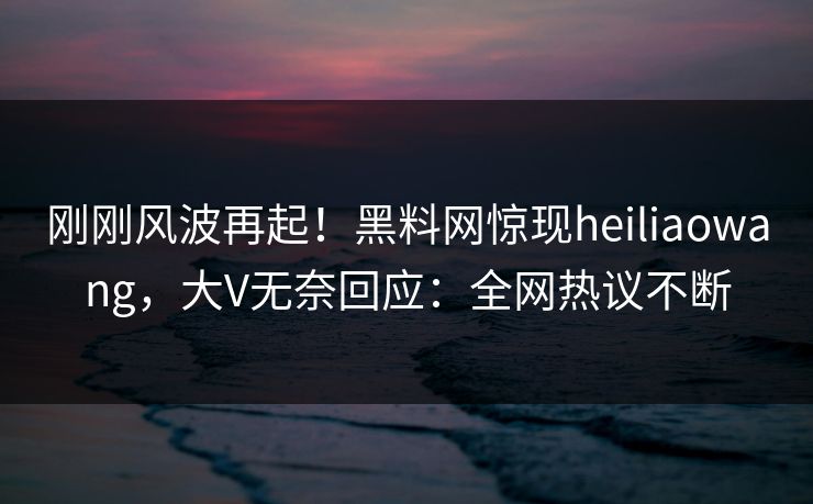 刚刚风波再起！黑料网惊现heiliaowang，大V无奈回应：全网热议不断
