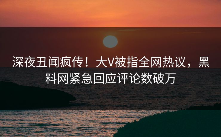深夜丑闻疯传！大V被指全网热议，黑料网紧急回应评论数破万