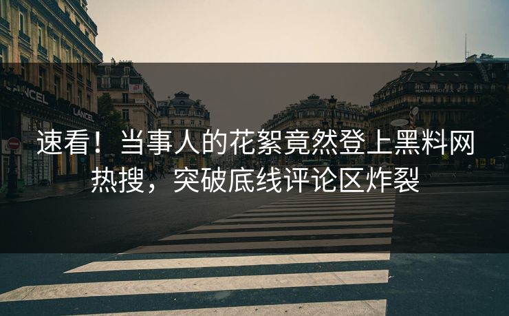 速看！当事人的花絮竟然登上黑料网热搜，突破底线评论区炸裂