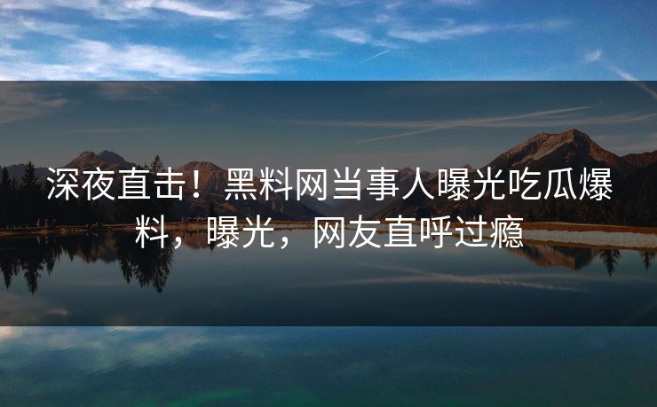深夜直击！黑料网当事人曝光吃瓜爆料，曝光，网友直呼过瘾