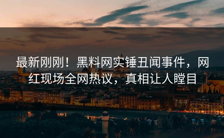 最新刚刚！黑料网实锤丑闻事件，网红现场全网热议，真相让人瞠目