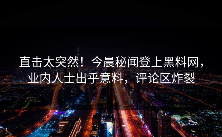 直击太突然！今晨秘闻登上黑料网，业内人士出乎意料，评论区炸裂