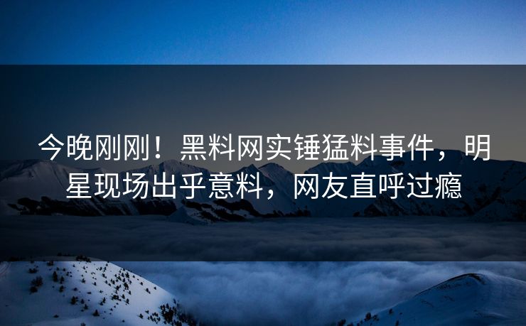 今晚刚刚！黑料网实锤猛料事件，明星现场出乎意料，网友直呼过瘾