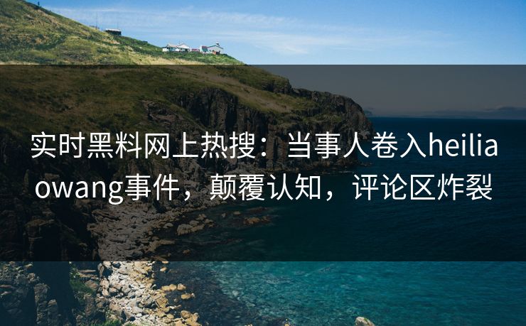 实时黑料网上热搜：当事人卷入heiliaowang事件，颠覆认知，评论区炸裂