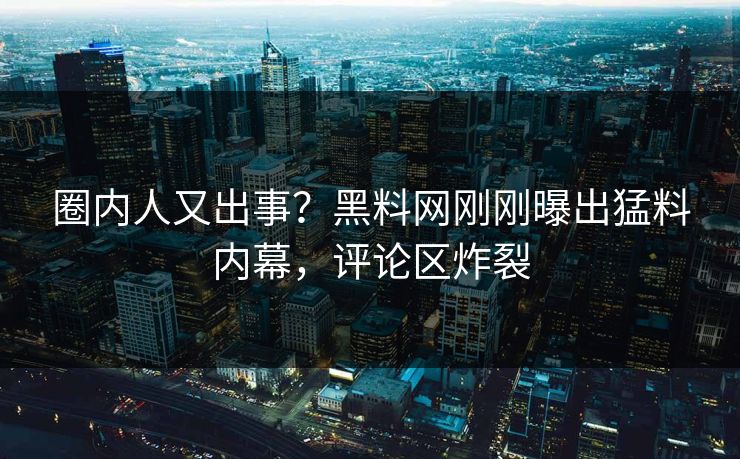 圈内人又出事？黑料网刚刚曝出猛料内幕，评论区炸裂