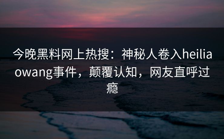 今晚黑料网上热搜：神秘人卷入heiliaowang事件，颠覆认知，网友直呼过瘾