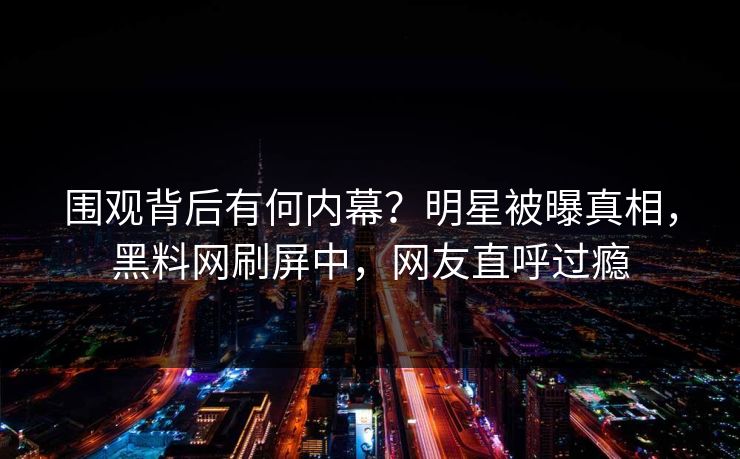 围观背后有何内幕？明星被曝真相，黑料网刷屏中，网友直呼过瘾