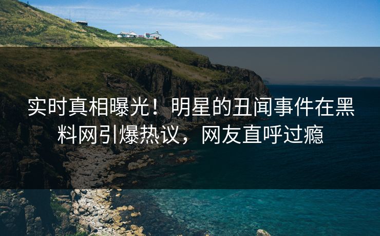 实时真相曝光！明星的丑闻事件在黑料网引爆热议，网友直呼过瘾