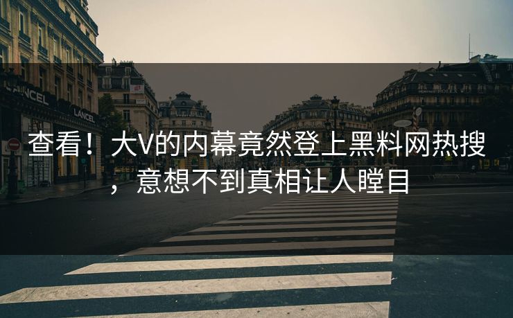 查看！大V的内幕竟然登上黑料网热搜，意想不到真相让人瞠目