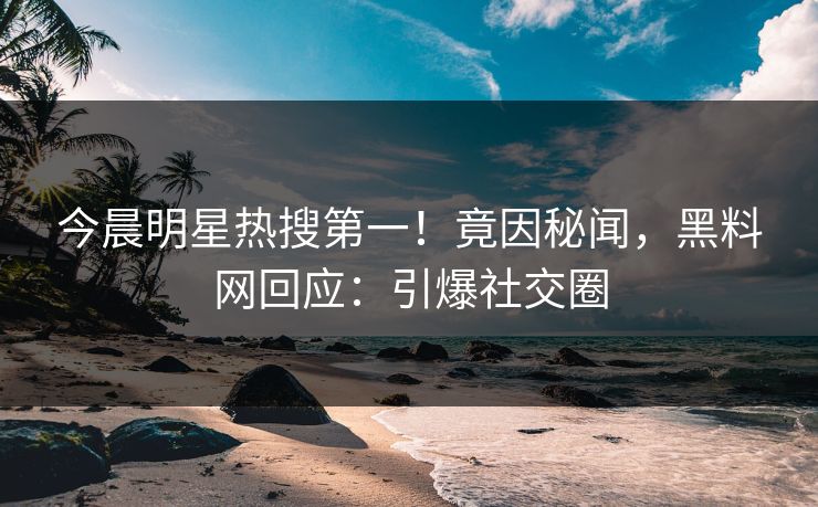 今晨明星热搜第一！竟因秘闻，黑料网回应：引爆社交圈