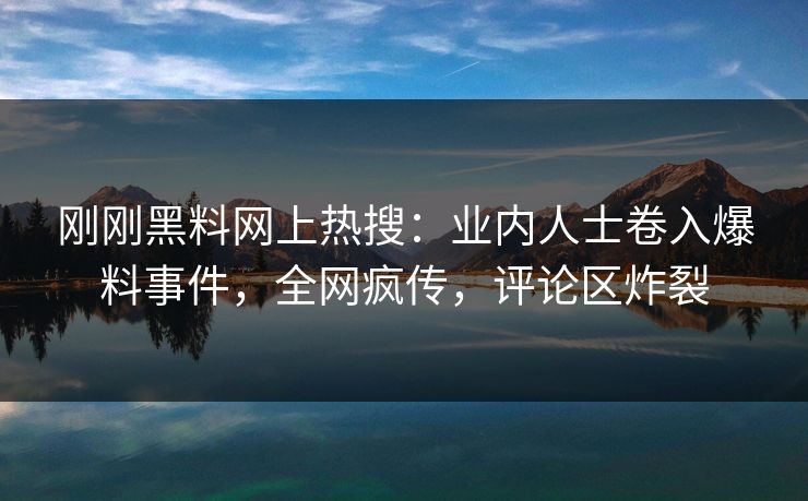 刚刚黑料网上热搜：业内人士卷入爆料事件，全网疯传，评论区炸裂