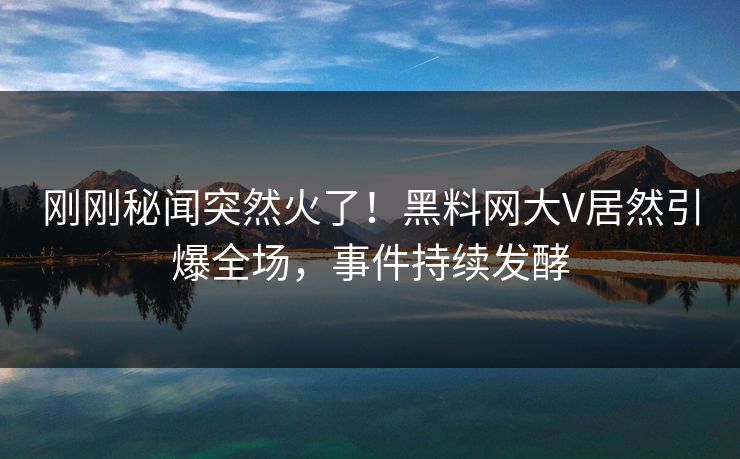 刚刚秘闻突然火了！黑料网大V居然引爆全场，事件持续发酵