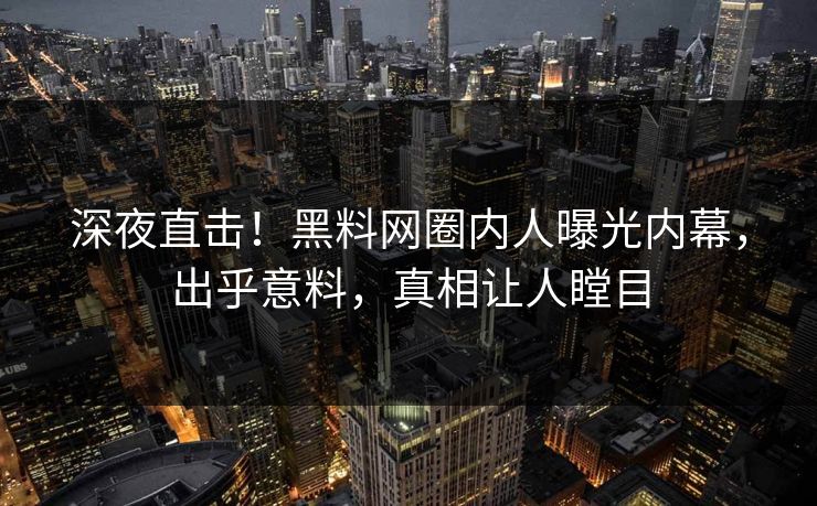 深夜直击！黑料网圈内人曝光内幕，出乎意料，真相让人瞠目