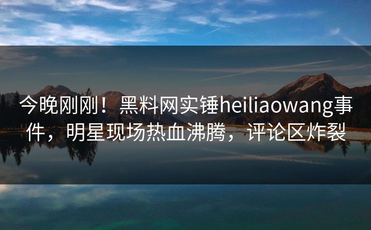 今晚刚刚！黑料网实锤heiliaowang事件，明星现场热血沸腾，评论区炸裂