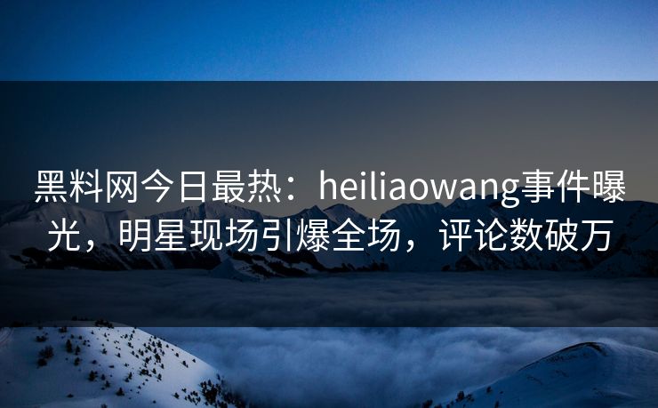 黑料网今日最热：heiliaowang事件曝光，明星现场引爆全场，评论数破万