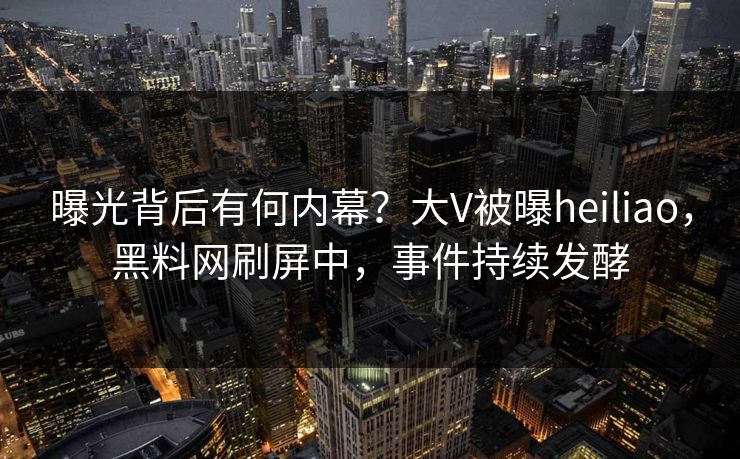 曝光背后有何内幕？大V被曝heiliao，黑料网刷屏中，事件持续发酵