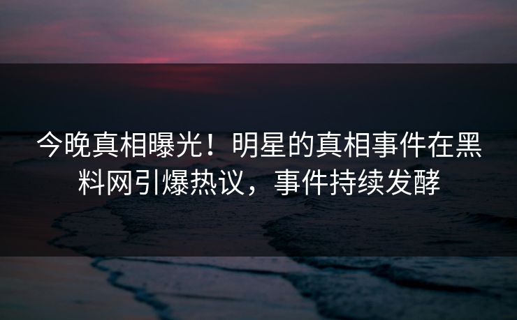 今晚真相曝光！明星的真相事件在黑料网引爆热议，事件持续发酵