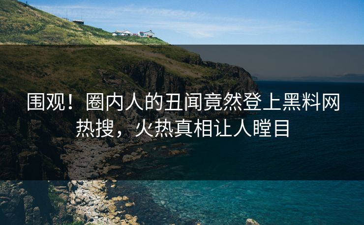 围观！圈内人的丑闻竟然登上黑料网热搜，火热真相让人瞠目