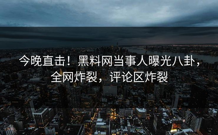 今晚直击！黑料网当事人曝光八卦，全网炸裂，评论区炸裂