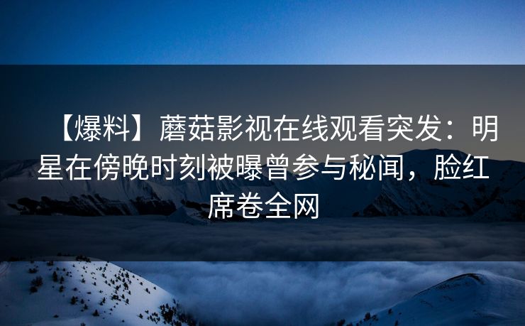 【爆料】蘑菇影视在线观看突发：明星在傍晚时刻被曝曾参与秘闻，脸红席卷全网