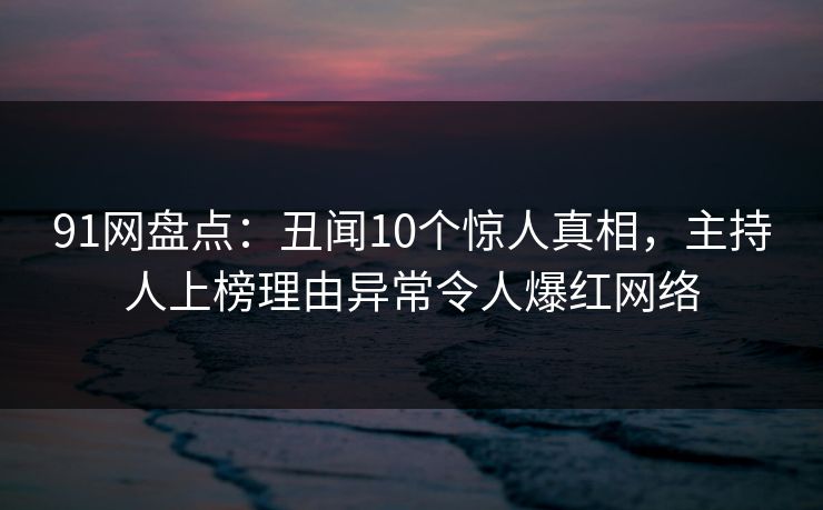 91网盘点：丑闻10个惊人真相，主持人上榜理由异常令人爆红网络