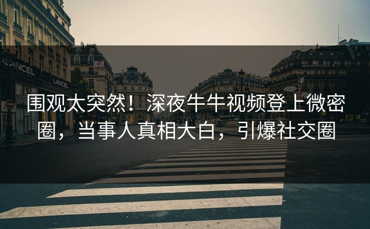 围观太突然！深夜牛牛视频登上微密圈，当事人真相大白，引爆社交圈