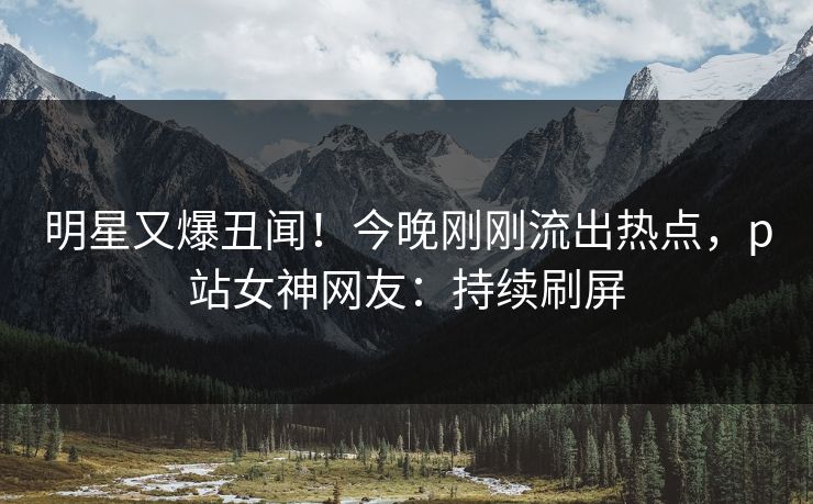 明星又爆丑闻！今晚刚刚流出热点，p站女神网友：持续刷屏