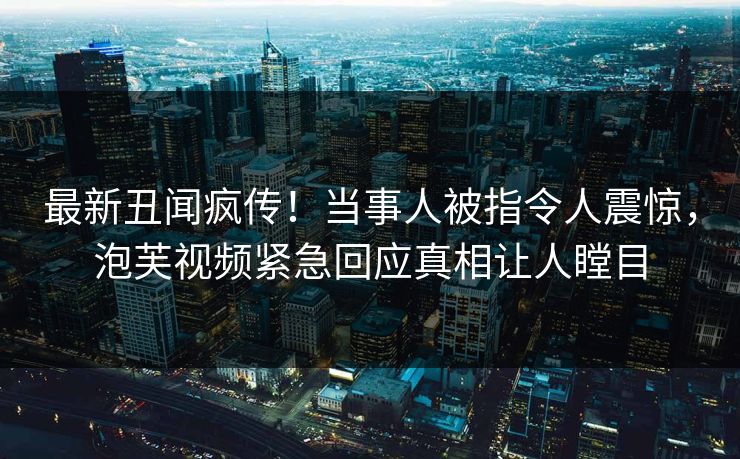 最新丑闻疯传！当事人被指令人震惊，泡芙视频紧急回应真相让人瞠目
