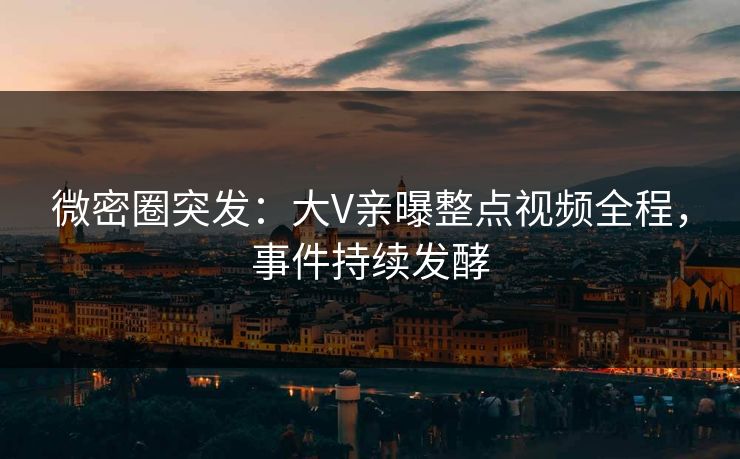 微密圈突发：大V亲曝整点视频全程，事件持续发酵