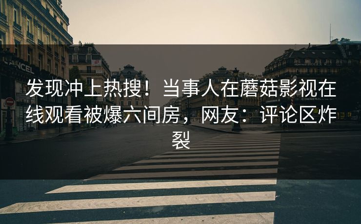 发现冲上热搜！当事人在蘑菇影视在线观看被爆六间房，网友：评论区炸裂