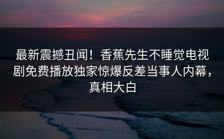 最新震撼丑闻！香蕉先生不睡觉电视剧免费播放独家惊爆反差当事人内幕，真相大白