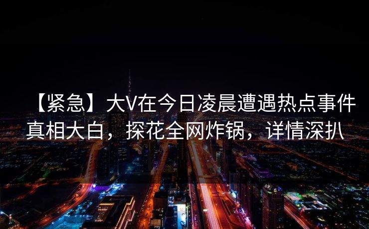 【紧急】大V在今日凌晨遭遇热点事件真相大白，探花全网炸锅，详情深扒