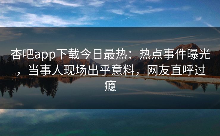 杏吧app下载今日最热：热点事件曝光，当事人现场出乎意料，网友直呼过瘾