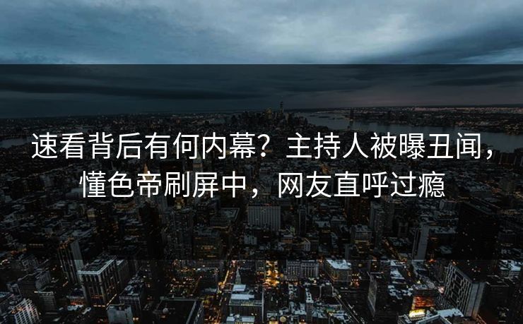 速看背后有何内幕？主持人被曝丑闻，懂色帝刷屏中，网友直呼过瘾