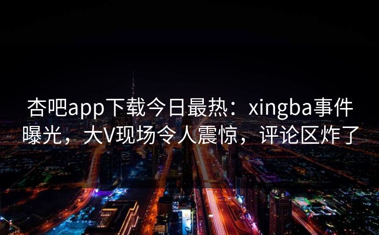 杏吧app下载今日最热：xingba事件曝光，大V现场令人震惊，评论区炸了