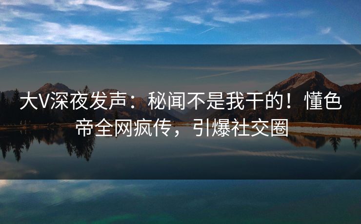 大V深夜发声：秘闻不是我干的！懂色帝全网疯传，引爆社交圈