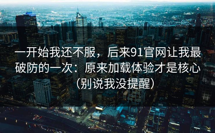 一开始我还不服，后来91官网让我最破防的一次：原来加载体验才是核心（别说我没提醒）