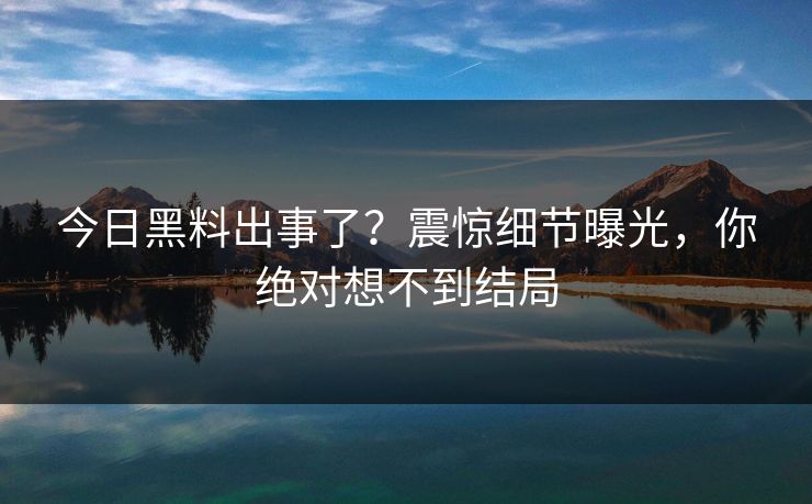 今日黑料出事了？震惊细节曝光，你绝对想不到结局