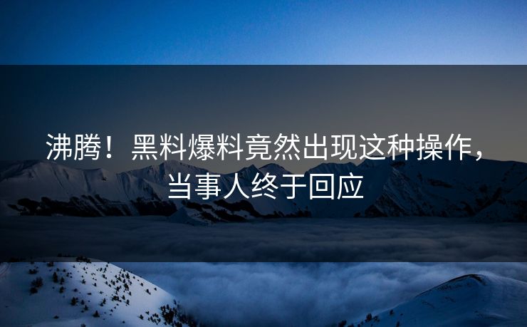 沸腾！黑料爆料竟然出现这种操作，当事人终于回应