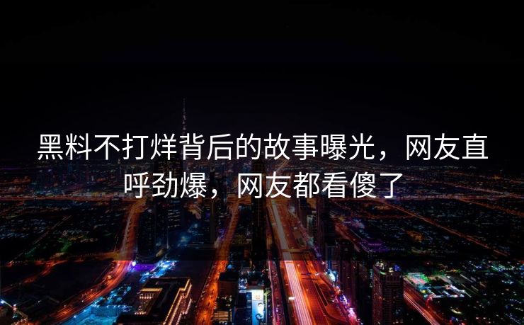 黑料不打烊背后的故事曝光，网友直呼劲爆，网友都看傻了