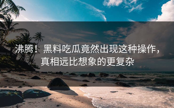 沸腾！黑料吃瓜竟然出现这种操作，真相远比想象的更复杂