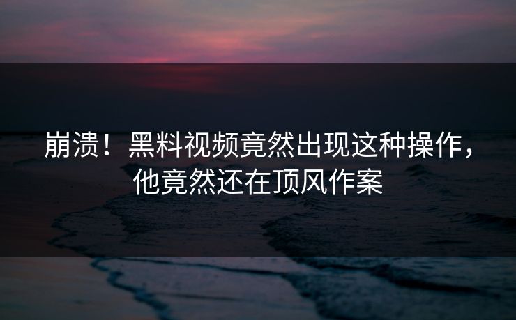 崩溃！黑料视频竟然出现这种操作，他竟然还在顶风作案