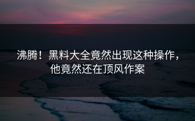 沸腾！黑料大全竟然出现这种操作，他竟然还在顶风作案