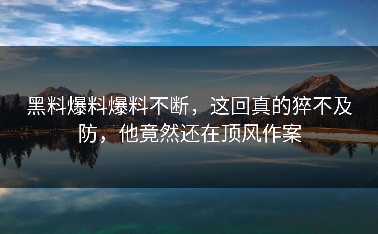 黑料爆料爆料不断，这回真的猝不及防，他竟然还在顶风作案